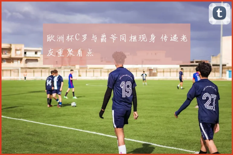 欧洲杯C罗与爵爷同框现身 传递老友重聚看点
