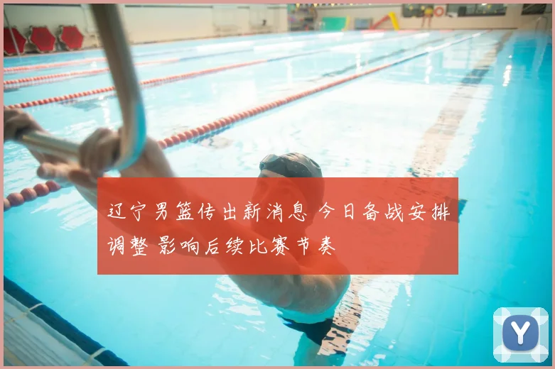 辽宁男篮传出新消息 今日备战安排调整 影响后续比赛节奏