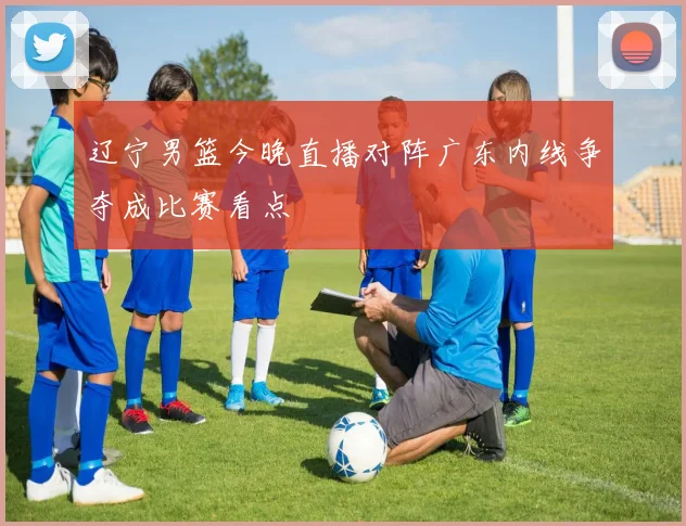 辽宁男篮今晚直播对阵广东内线争夺成比赛看点