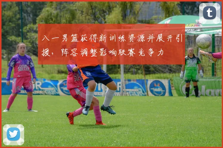 八一男篮获得新训练资源并展开引援，阵容调整影响联赛竞争力