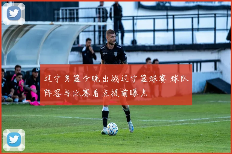 辽宁男篮今晚出战辽宁篮球赛 球队阵容与比赛看点提前曝光