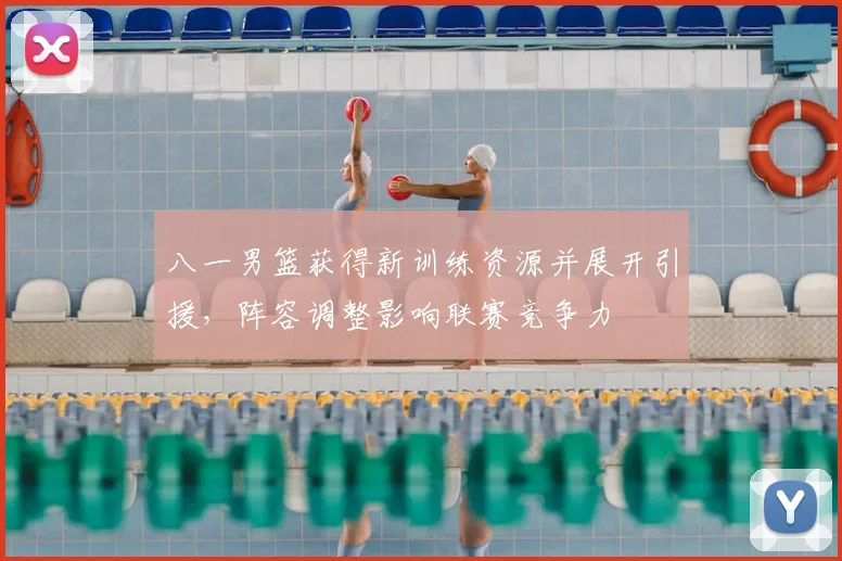 八一男篮获得新训练资源并展开引援，阵容调整影响联赛竞争力