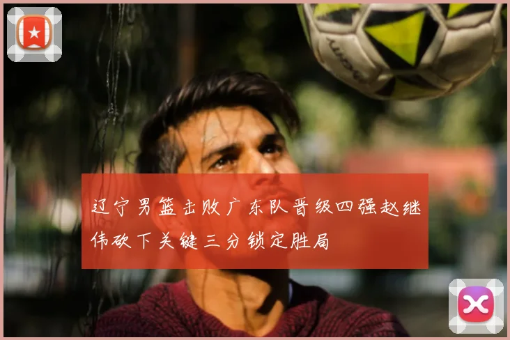 辽宁男篮击败广东队晋级四强赵继伟砍下关键三分锁定胜局