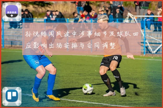 孙悦绯闻风波中涉事细节及球队回应影响出场安排与合同调整