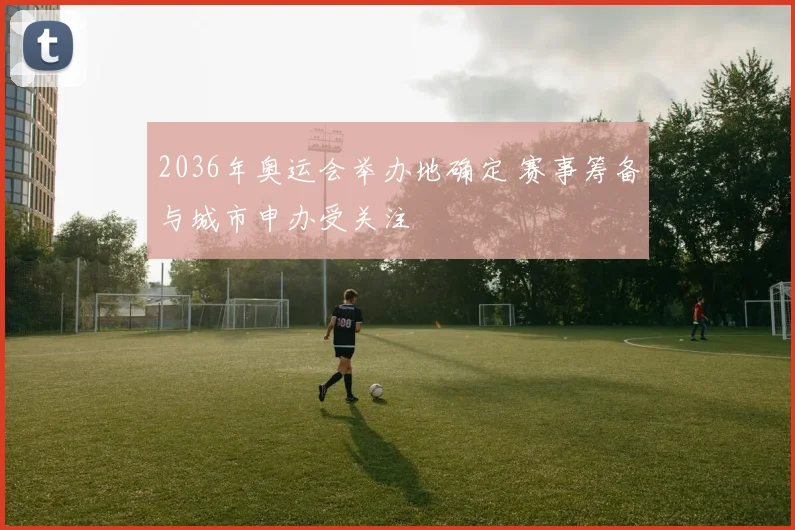 2036年奥运会举办地确定 赛事筹备与城市申办受关注