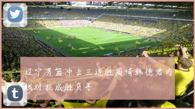 辽宁男篮冲击三连胜周琦韩德君内线对抗成胜负手