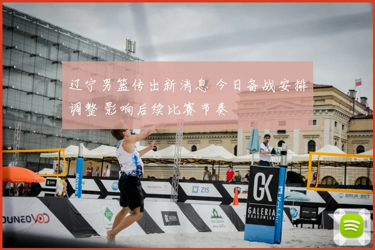 辽宁男篮传出新消息 今日备战安排调整 影响后续比赛节奏