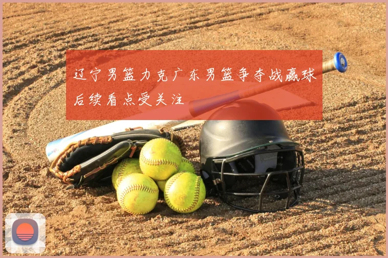 辽宁男篮力克广东男篮争夺战赢球后续看点受关注