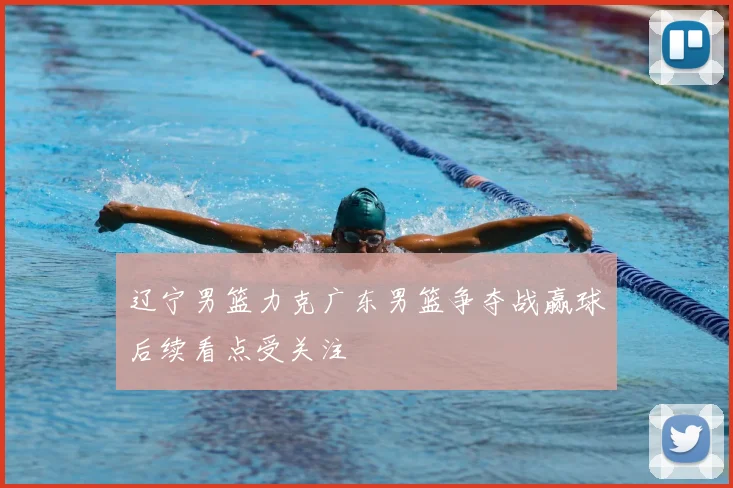 辽宁男篮力克广东男篮争夺战赢球后续看点受关注