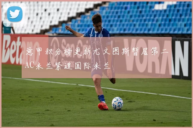 意甲积分榜更新尤文图斯暂居第二AC米兰紧追国际米兰