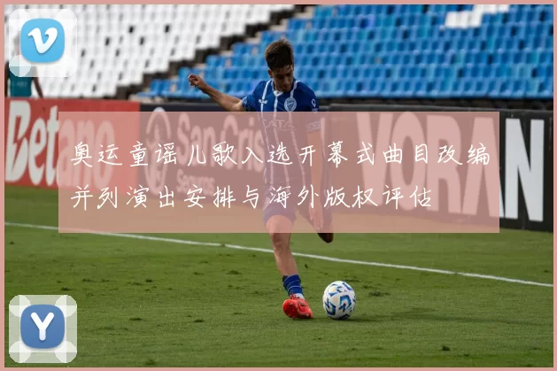 奥运童谣儿歌入选开幕式曲目改编并列演出安排与海外版权评估