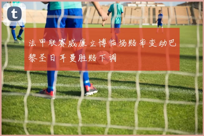 法甲联赛威廉立博临场赔率变动巴黎圣日耳曼胜赔下调