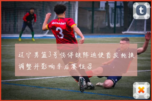 辽宁男篮3号伤停缺阵迫使首发轮换调整并影响季后赛征召