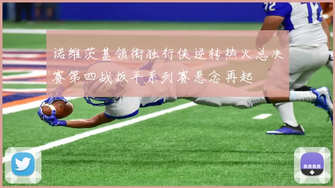 诺维茨基领衔独行侠逆转热火总决赛第四战扳平系列赛悬念再起