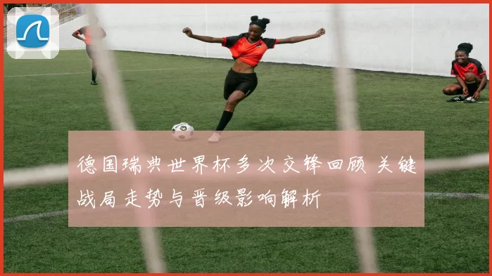 德国瑞典世界杯多次交锋回顾 关键战局走势与晋级影响解析