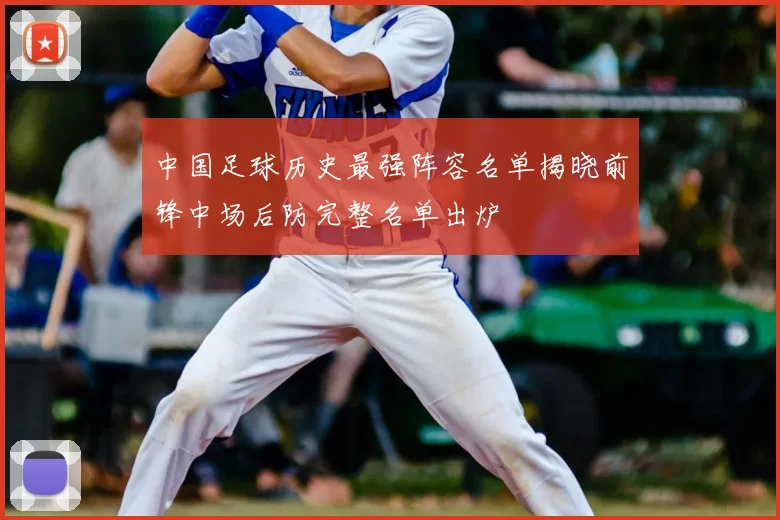 中国足球历史最强阵容名单揭晓前锋中场后防完整名单出炉