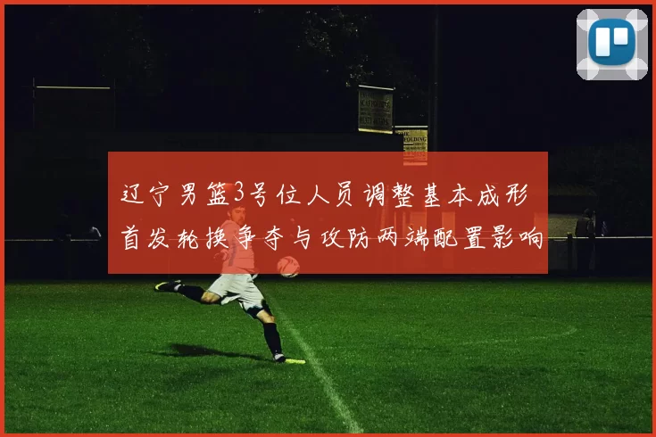 辽宁男篮3号位人员调整基本成形 首发轮换争夺与攻防两端配置影响解读