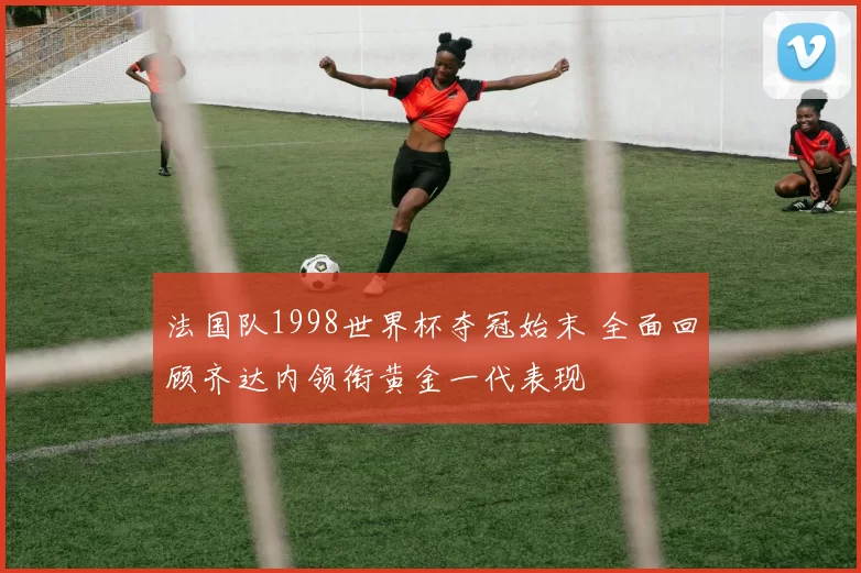 法国队1998世界杯夺冠始末 全面回顾齐达内领衔黄金一代表现