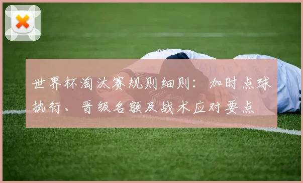世界杯淘汰赛规则细则：加时点球执行、晋级名额及战术应对要点
