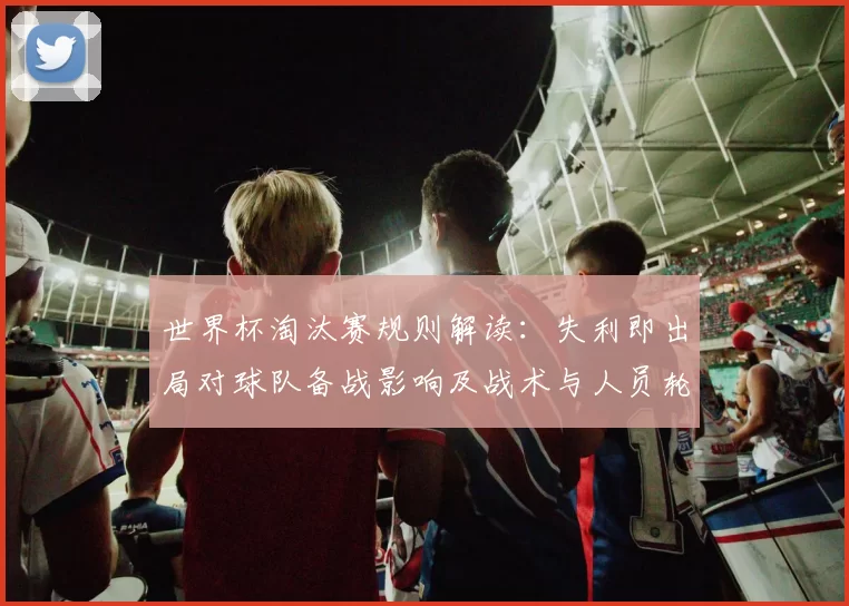 世界杯淘汰赛规则解读：失利即出局对球队备战影响及战术与人员轮换