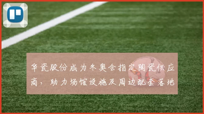 华瓷股份成为冬奥会指定陶瓷供应商，助力场馆设施及周边配套落地
