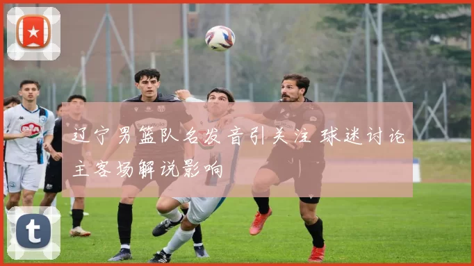 辽宁男篮队名发音引关注 球迷讨论主客场解说影响