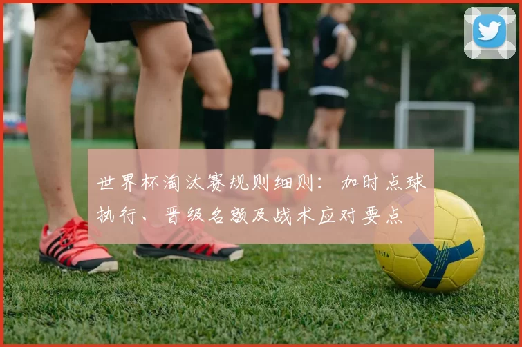 世界杯淘汰赛规则细则：加时点球执行、晋级名额及战术应对要点