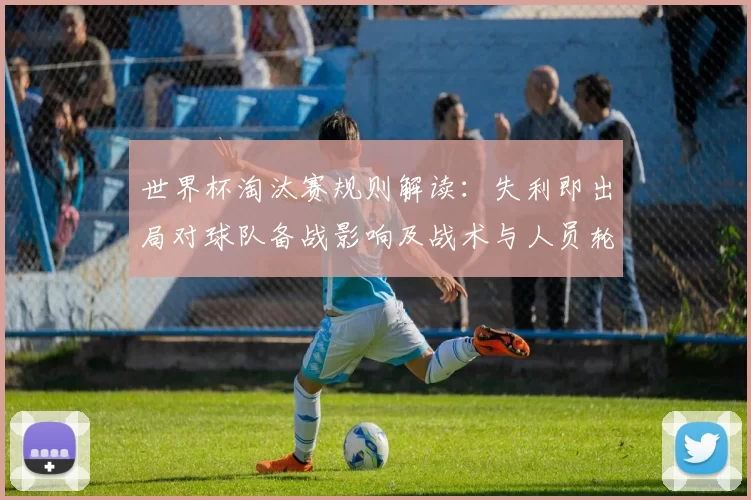 世界杯淘汰赛规则解读：失利即出局对球队备战影响及战术与人员轮换