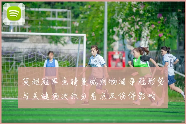 英超冠军竞猜曼城利物浦争冠形势与关键场次积分看点及伤停影响