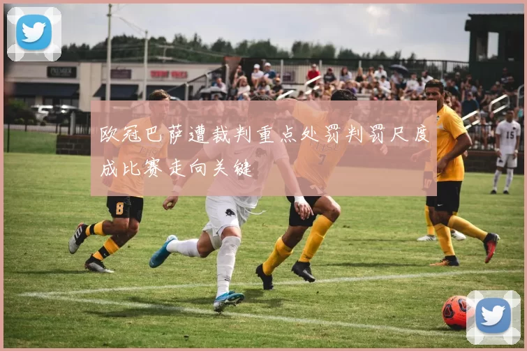 欧冠巴萨遭裁判重点处罚判罚尺度成比赛走向关键