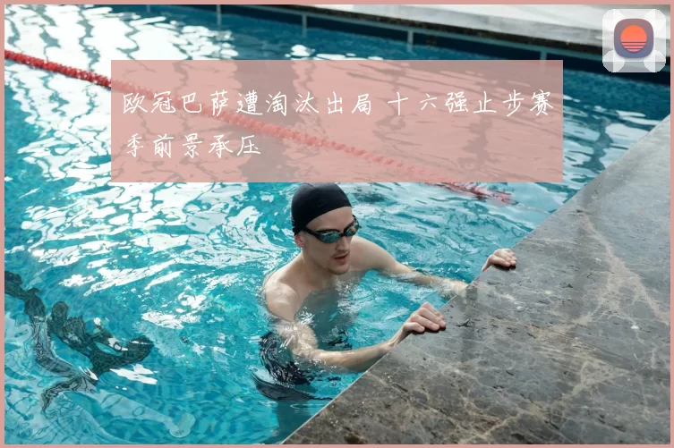 欧冠巴萨遭淘汰出局 十六强止步赛季前景承压