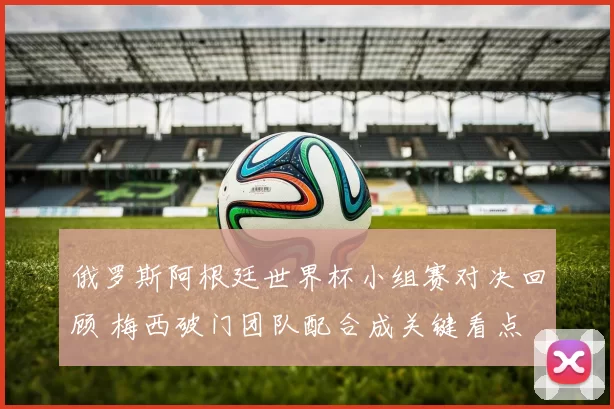俄罗斯阿根廷世界杯小组赛对决回顾 梅西破门团队配合成关键看点