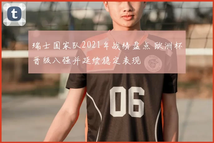 瑞士国家队2021年战绩盘点 欧洲杯晋级八强并延续稳定表现