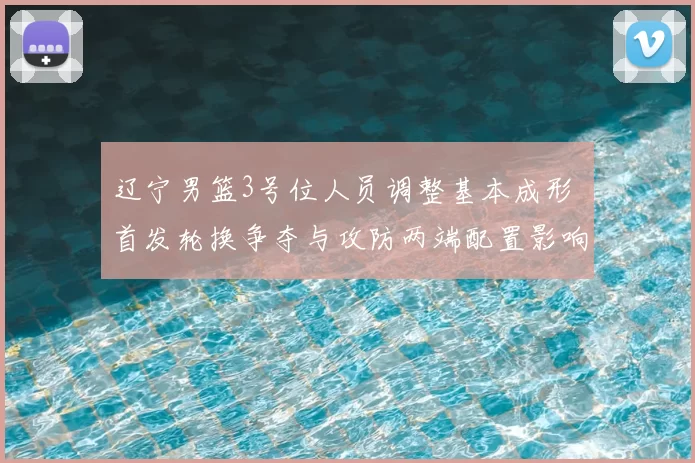 辽宁男篮3号位人员调整基本成形 首发轮换争夺与攻防两端配置影响解读