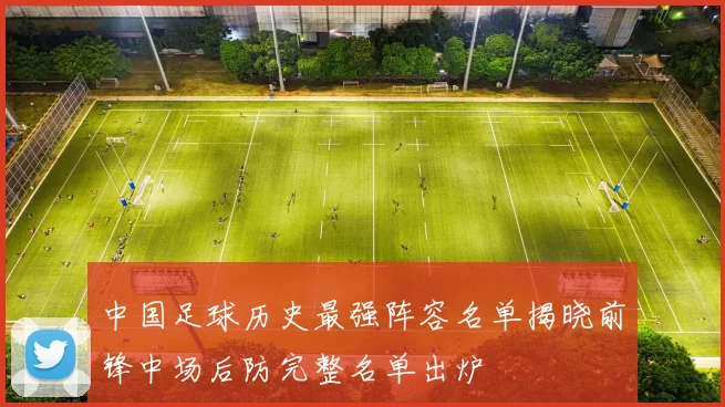 中国足球历史最强阵容名单揭晓前锋中场后防完整名单出炉